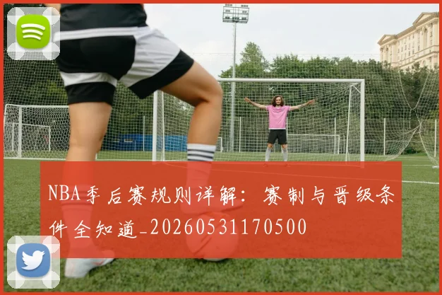 NBA季后赛规则详解：赛制与晋级条件全知道_20260531170500