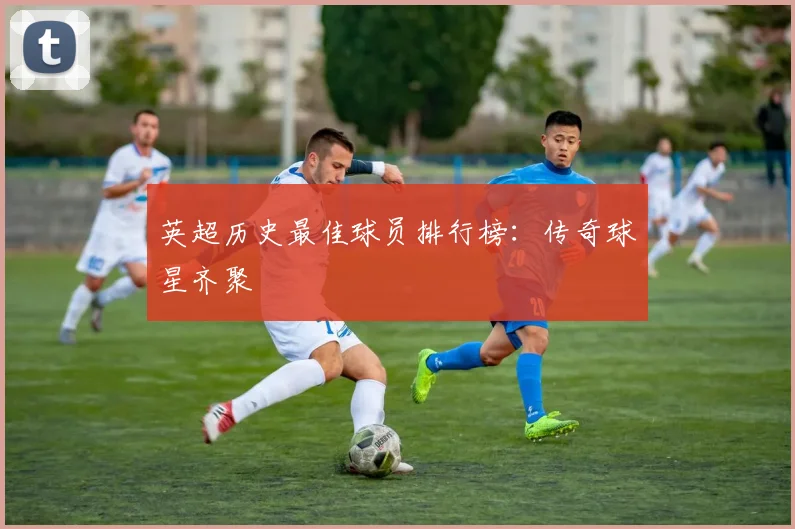 英超历史最佳球员排行榜：传奇球星齐聚
