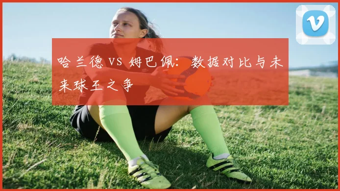 哈兰德 vs 姆巴佩:数据对比与未来球王之争