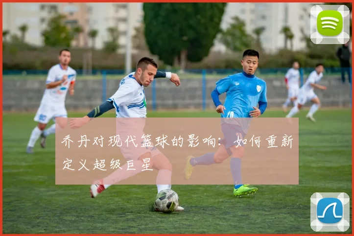 乔丹对现代篮球的影响:如何重新定义超级巨星
