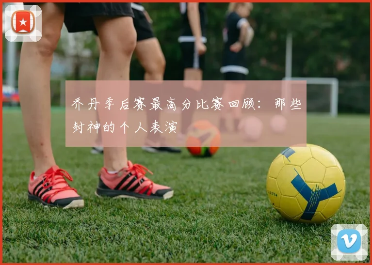 乔丹季后赛最高分比赛回顾:那些封神的个人表演