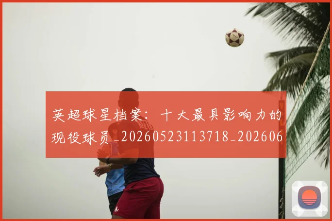 英超球星档案：十大最具影响力的现役球员_20260523113718_20260610170047