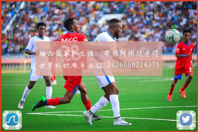 梅西国家队生涯:带领阿根廷夺得世界杯的艰辛历程_20260602143750
