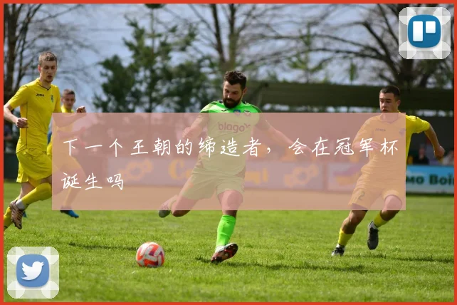 下一个王朝的缔造者，会在冠军杯诞生吗
