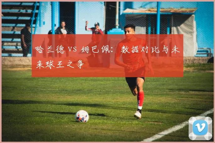 哈兰德 vs 姆巴佩:数据对比与未来球王之争